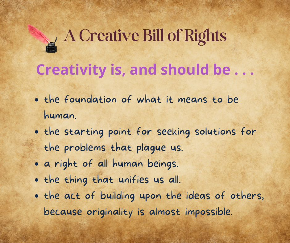 A Creative Bill of Rights. Creativity is, and should be . . . the foundation of what it means to be human. the starting point for seeking solutions for the problems that plague us.  a right of all human beings.  the thing that unifies us all.  the act of building upon the ideas of others, because originality is almost impossible.